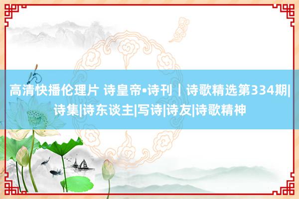 高清快播伦理片 诗皇帝•诗刊｜诗歌精选第334期|诗集|诗东谈主|写诗|诗友|诗歌精神