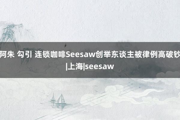 阿朱 勾引 连锁咖啡Seesaw创举东谈主被律例高破钞|上海|seesaw