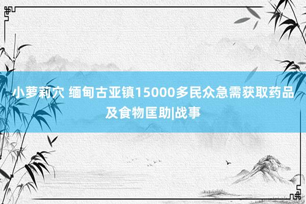 小萝莉穴 缅甸古亚镇15000多民众急需获取药品及食物匡助|战事