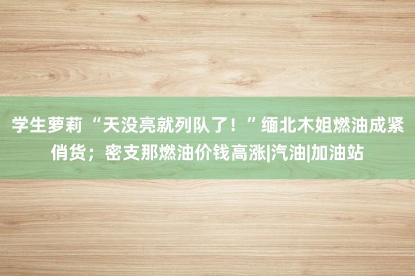 学生萝莉 “天没亮就列队了！”缅北木姐燃油成紧俏货；密支那燃油价钱高涨|汽油|加油站