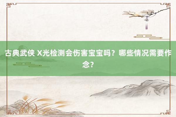 古典武侠 X光检测会伤害宝宝吗？哪些情况需要作念？