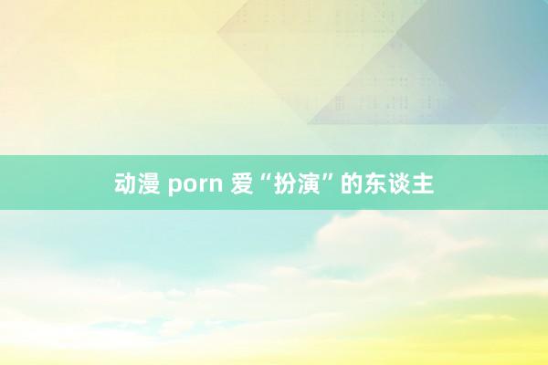 动漫 porn 爱“扮演”的东谈主