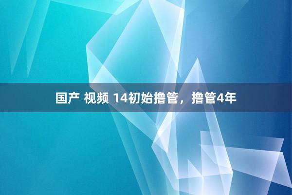 国产 视频 14初始撸管，撸管4年