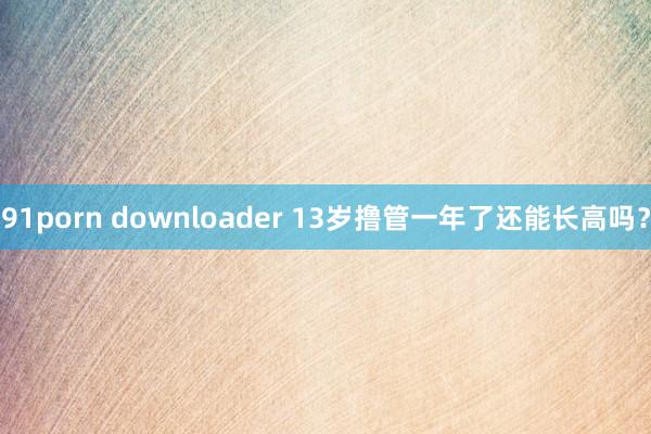 91porn downloader 13岁撸管一年了还能长高吗？